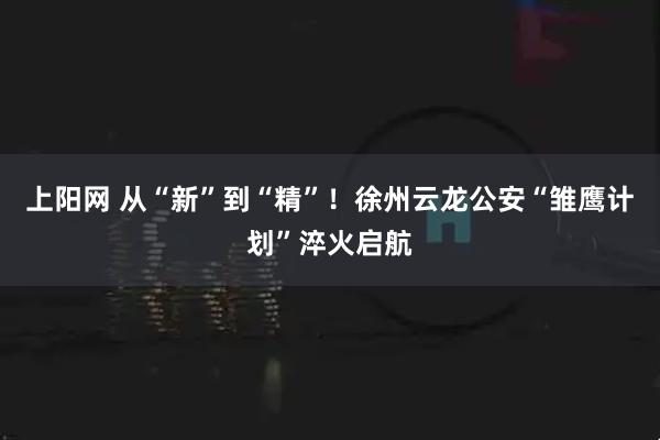 上阳网 从“新”到“精”！徐州云龙公安“雏鹰计划”淬火启航