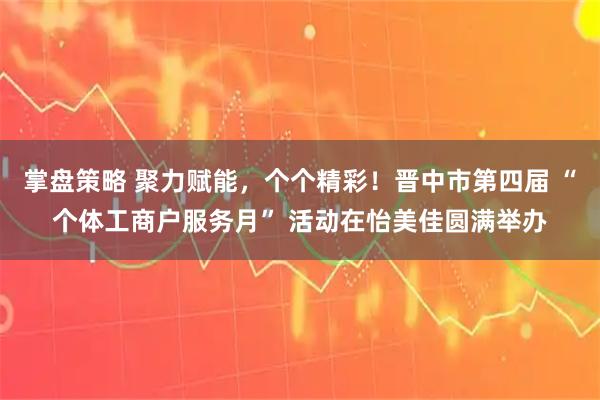 掌盘策略 聚力赋能，个个精彩！晋中市第四届 “个体工商户服务月” 活动在怡美佳圆满举办