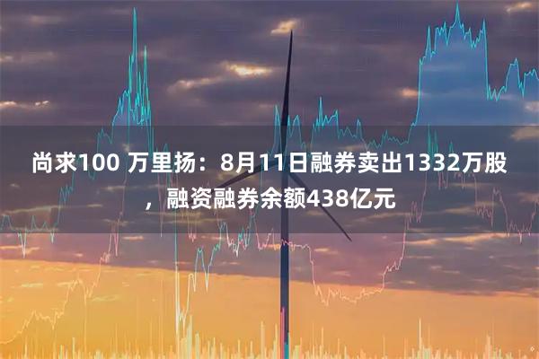 尚求100 万里扬：8月11日融券卖出1332万股，融资融券余额438亿元