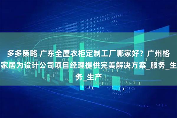 多多策略 广东全屋衣柜定制工厂哪家好？广州格伦家居为设计公司项目经理提供完美解决方案_服务_生产