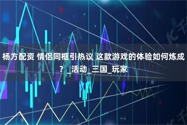 杨方配资 情侣同框引热议 这款游戏的体验如何炼成？_活动_三国_玩家