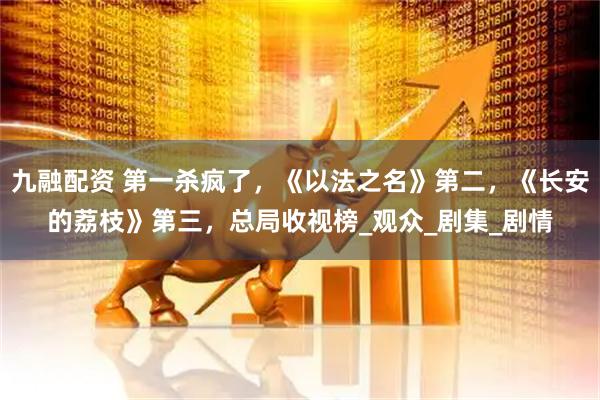 九融配资 第一杀疯了，《以法之名》第二，《长安的荔枝》第三，总局收视榜_观众_剧集_剧情