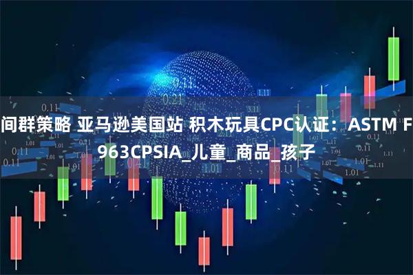 间群策略 亚马逊美国站 积木玩具CPC认证：ASTM F963CPSIA_儿童_商品_孩子