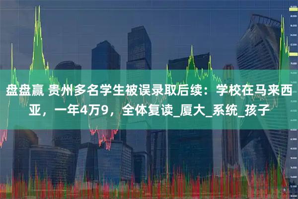 盘盘赢 贵州多名学生被误录取后续：学校在马来西亚，一年4万9，全体复读_厦大_系统_孩子