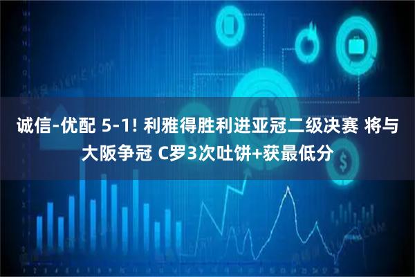 诚信-优配 5-1! 利雅得胜利进亚冠二级决赛 将与大阪争冠 C罗3次吐饼+获最低分