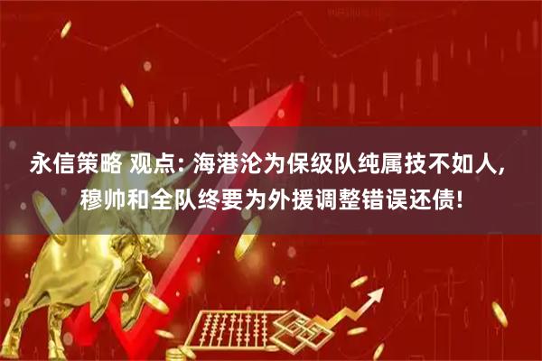 永信策略 观点: 海港沦为保级队纯属技不如人, 穆帅和全队终要为外援调整错误还债!