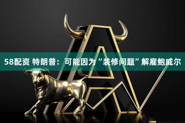 58配资 特朗普：可能因为“装修问题”解雇鲍威尔