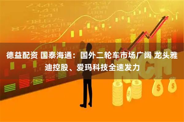 德益配资 国泰海通：国外二轮车市场广阔 龙头雅迪控股、爱玛科技全速发力