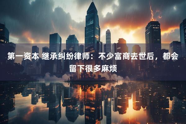 第一资本 继承纠纷律师：不少富商去世后，都会留下很多麻烦