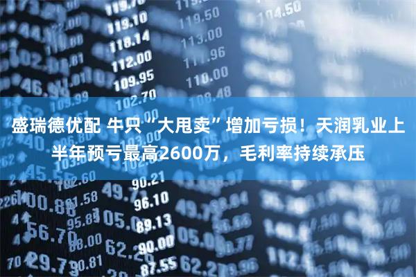 盛瑞德优配 牛只“大甩卖”增加亏损！天润乳业上半年预亏最高2600万，毛利率持续承压