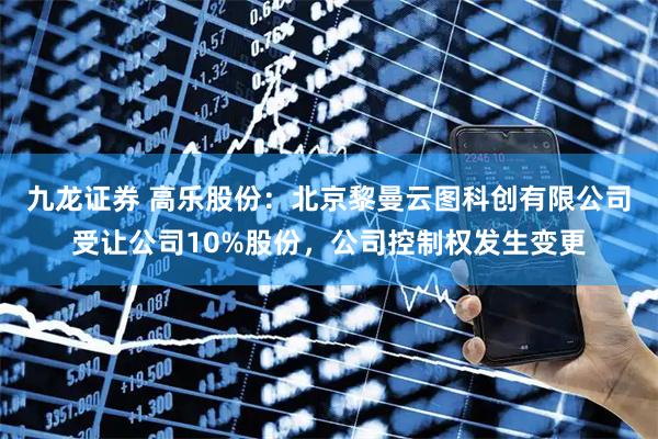 九龙证券 高乐股份：北京黎曼云图科创有限公司受让公司10%股份，公司控制权发生变更