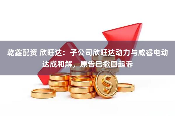 乾鑫配资 欣旺达：子公司欣旺达动力与威睿电动达成和解，原告已撤回起诉