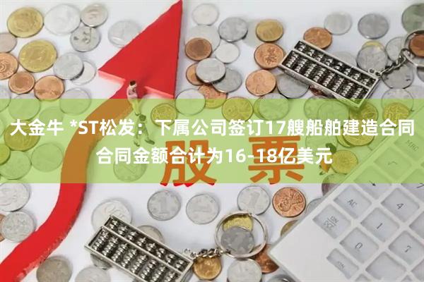 大金牛 *ST松发：下属公司签订17艘船舶建造合同 合同金额合计为16-18亿美元