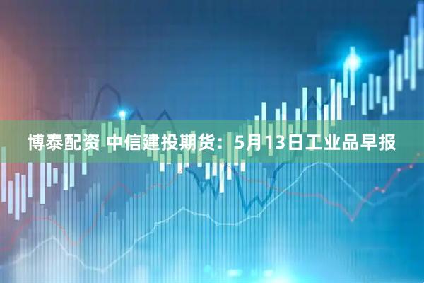 博泰配资 中信建投期货:5月13日工业品早报