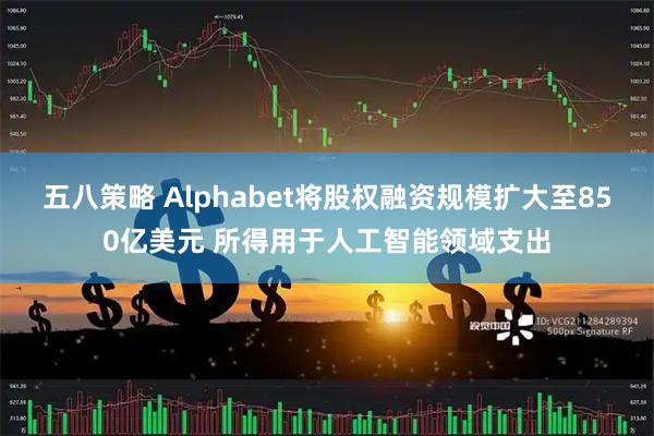 五八策略 Alphabet将股权融资规模扩大至850亿美元 所得用于人工智能领域支出