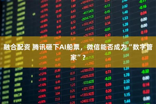融合配资 腾讯砸下AI船票，微信能否成为“数字管家”?