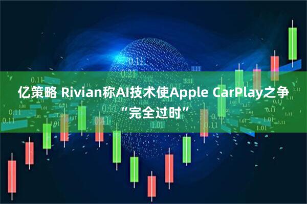亿策略 Rivian称AI技术使Apple CarPlay之争“完全过时”