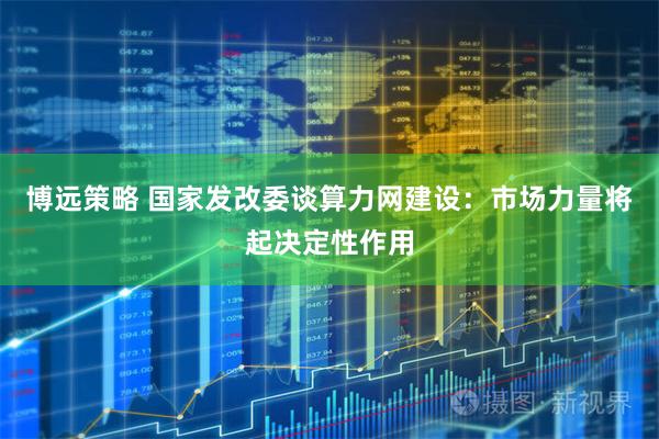 博远策略 国家发改委谈算力网建设：市场力量将起决定性作用