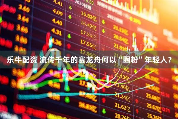 乐牛配资 流传千年的赛龙舟何以“圈粉”年轻人？