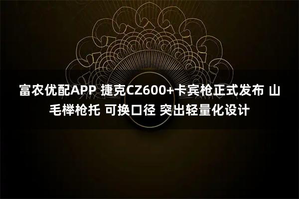 富农优配APP 捷克CZ600+卡宾枪正式发布 山毛榉枪托 可换口径 突出轻量化设计