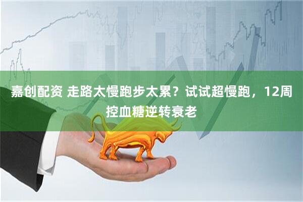嘉创配资 走路太慢跑步太累？试试超慢跑，12周控血糖逆转衰老