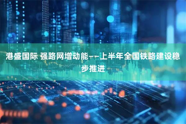 港盛国际 强路网增动能——上半年全国铁路建设稳步推进