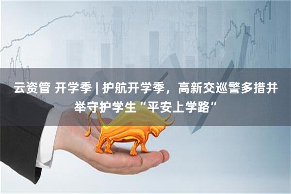 云资管 开学季 | 护航开学季,高新交巡警多措并举守护学生“平安上学路”
