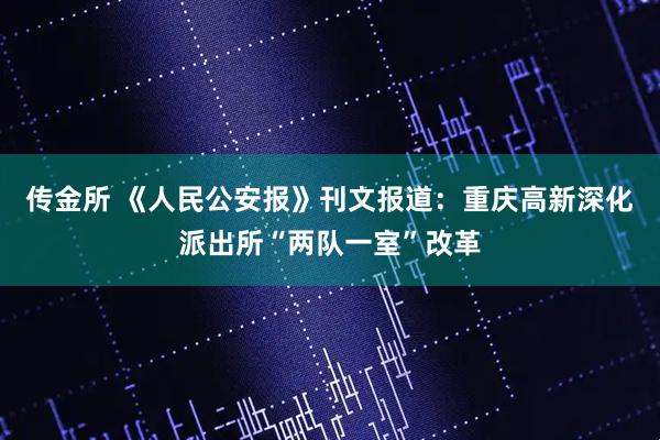 传金所 《人民公安报》刊文报道：重庆高新深化派出所“两队一室”改革