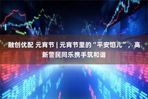融创优配 元宵节 | 元宵节里的“平安馅儿”，高新警民同乐携手筑和谐