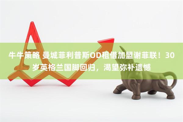 牛牛策略 曼城菲利普斯OD租借加盟谢菲联！30岁英格兰国脚回归，渴望弥补遗憾
