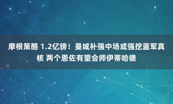 摩根策酪 1.2亿镑！曼城补强中场或强挖蓝军真核 两个恩佐有望会师伊蒂哈德