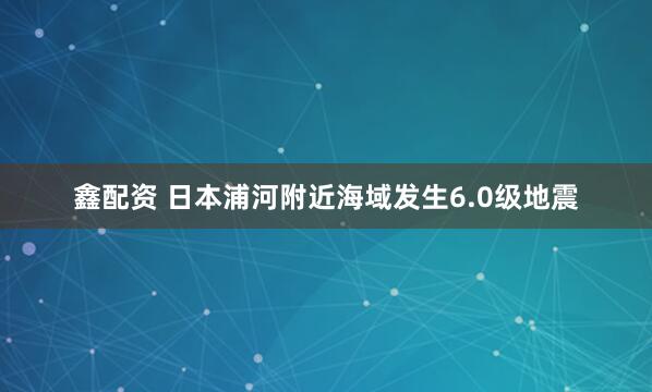 鑫配资 日本浦河附近海域发生6.0级地震