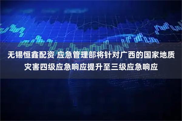 无锡恒鑫配资 应急管理部将针对广西的国家地质灾害四级应急响应提升至三级应急响应
